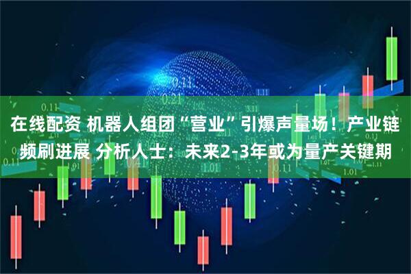在线配资 机器人组团“营业”引爆声量场！产业链频刷进展 分析人士：未来2-3年或为量产关键期