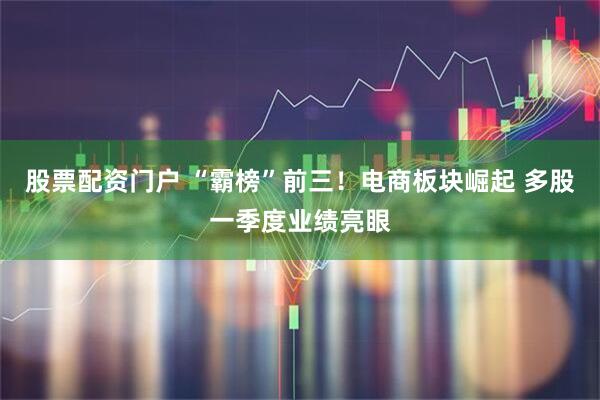 股票配资门户 “霸榜”前三！电商板块崛起 多股一季度业绩亮眼