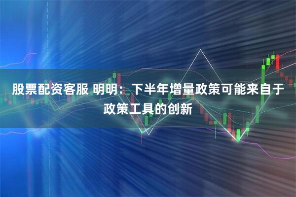 股票配资客服 明明：下半年增量政策可能来自于政策工具的创新