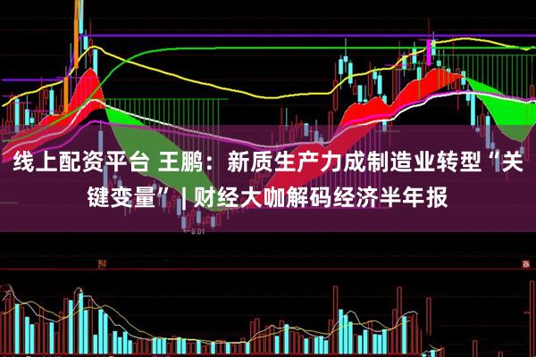 线上配资平台 王鹏：新质生产力成制造业转型“关键变量” | 财经大咖解码经济半年报