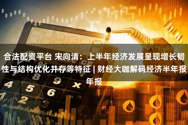 合法配资平台 宋向清：上半年经济发展呈现增长韧性与结构优化并存等特征 | 财经大咖解码经济半年报