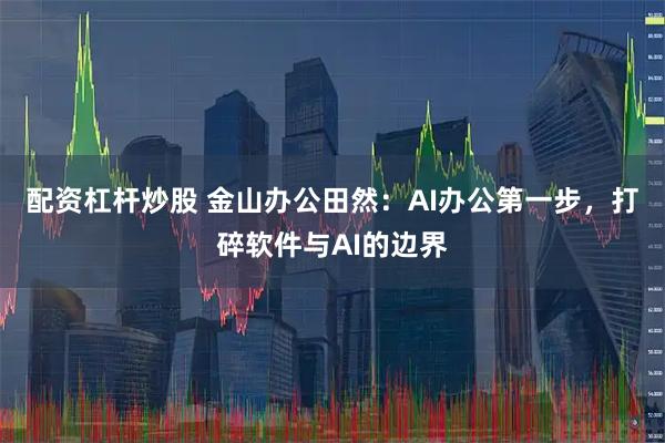 配资杠杆炒股 金山办公田然：AI办公第一步，打碎软件与AI的边界