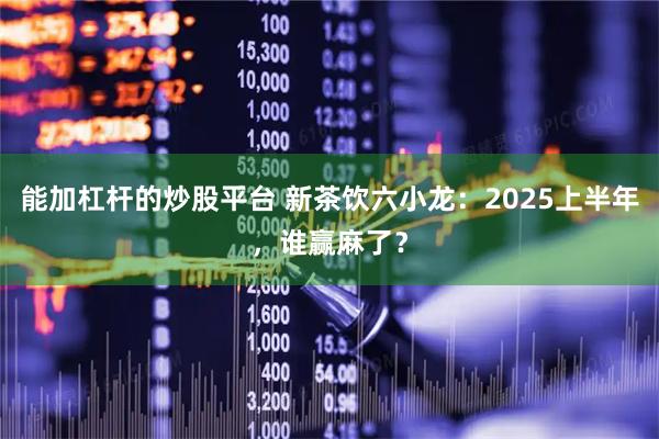 能加杠杆的炒股平台 新茶饮六小龙：2025上半年，谁赢麻了？