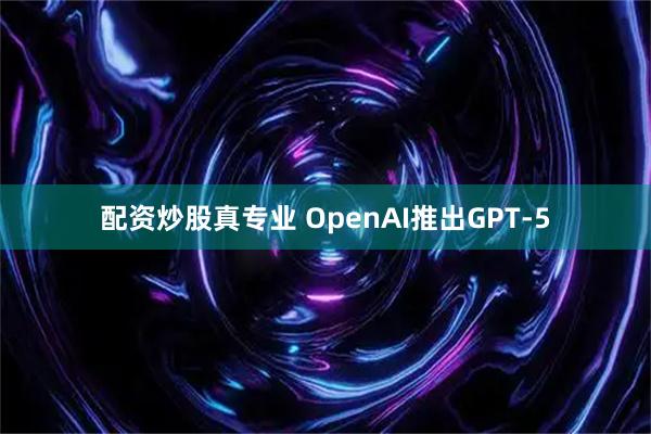 配资炒股真专业 OpenAI推出GPT-5