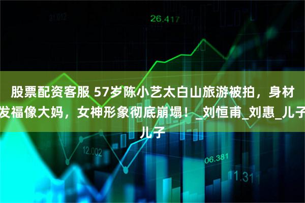 股票配资客服 57岁陈小艺太白山旅游被拍，身材发福像大妈，女神形象彻底崩塌！_刘恒甫_刘惠_儿子