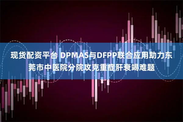 现货配资平台 DPMAS与DFPP联合应用助力东莞市中医院分院攻克重症肝衰竭难题