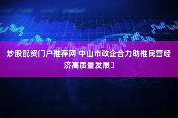 炒股配资门户推荐网 中山市政企合力助推民营经济高质量发展​