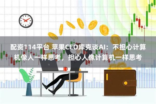 配资114平台 苹果CEO库克谈AI：不担心计算机像人一样思考，担心人像计算机一样思考