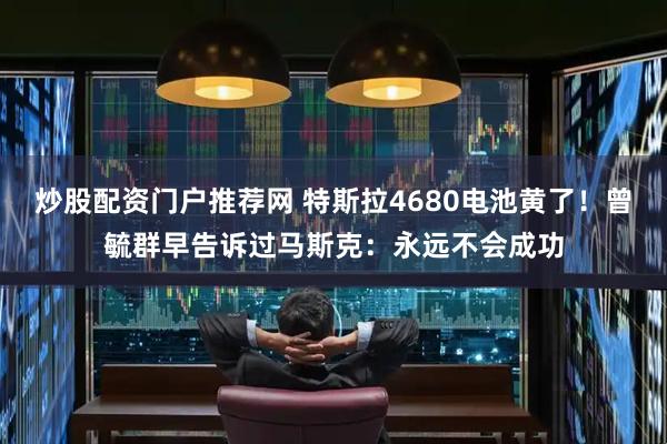 炒股配资门户推荐网 特斯拉4680电池黄了！曾毓群早告诉过马斯克：永远不会成功