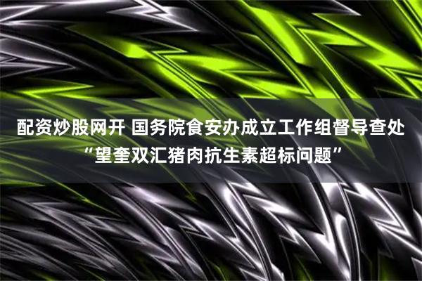 配资炒股网开 国务院食安办成立工作组督导查处“望奎双汇猪肉抗生素超标问题”
