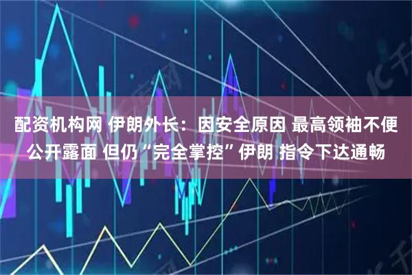 配资机构网 伊朗外长：因安全原因 最高领袖不便公开露面 但仍“完全掌控”伊朗 指令下达通畅