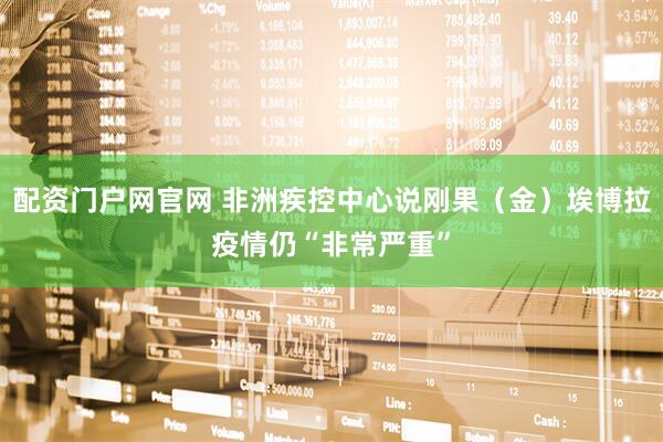 配资门户网官网 非洲疾控中心说刚果（金）埃博拉疫情仍“非常严重”
